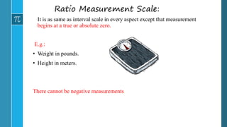 Ratio Measurement Scale:
It is as same as interval scale in every aspect except that measurement
begins at a true or absolute zero.
E.g.:
• Weight in pounds.
• Height in meters.
There cannot be negative measurements.
 