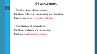 Observations
• The description of observations:
It includes collecting, summarizing and presenting.
It is also known as Descriptive statistics.
• The inference of observations:
It includes analyzing and interpreting.
It is known as Inferential statistics.
 