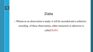 Data
› Whenever an observation is made, it will be recorded and a collective
recording of these observations, either numerical or otherwise is
called DATA
 