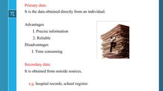 Primary data:
It is the data obtained directly from an individual.
Advantages
I. Precise information
2. Reliable
Disadvantages
I. Time consuming
Secondary data:
It is obtained from outside sources,
e.g. hospital records, school register.
 