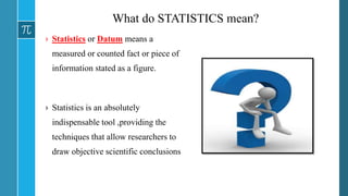 What do STATISTICS mean?
› Statistics or Datum means a
measured or counted fact or piece of
information stated as a figure.
› Statistics is an absolutely
indispensable tool ,providing the
techniques that allow researchers to
draw objective scientific conclusions
 
