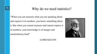 Why do we need statistics?
“When you can measure what you are speaking about
and express it in numbers ,you know something about
it. But when you cannot measure and cannot express it
in numbers, your knowledge is of meagre and
unsatisfactory kind”
-LORD KELVIN
 