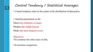 Central Tendency / Statistical Averages:
• Central tendency refers to the center of the distribution of data points.
• Statistics/parameters as the
Mean (the arithmetic average)
Median (the middle datum)
Mode (the most frequent score).
Objectives
•To condense the entire mass of data.
•To facilitate comparison.
 