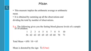 Mean
• This measure implies the arithmetic average or arithmetic
mean.
• It is obtained by summing up all the observations and
dividing the total by number of observations.
E.g. The following gives you the fasting blood glucose levels of a sample
of 10 children.
1 2 3 4 5 6 7 8 9 10
56 62 63 65 65 65 65 68 70 71
Total Mean = 650 / 10 = 65
Mean is denoted by the sign X (X bar)
 