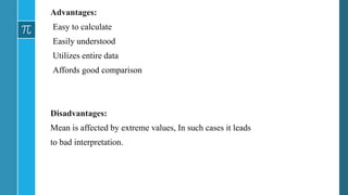 Advantages:
Easy to calculate
Easily understood
Utilizes entire data
Affords good comparison
Disadvantages:
Mean is affected by extreme values, In such cases it leads
to bad interpretation.
 