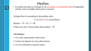 Median
• In median the data are arranged in an ascending or descending order of magnitude
and the value of middle observation is located.
Arrange them in ascending or descending order.
71,75,75,77,79,81,83,84,90,95.
Median = 79 + 81 / 2 = 80
If there are only 9 observations then median = 79.
Advantages:
1. It is more representative than mean.
2. It does not depend on every observations.
3. It is not affected by extreme values.
 