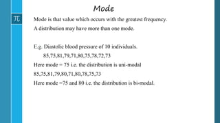 Mode
Mode is that value which occurs with the greatest frequency.
A distribution may have more than one mode.
E.g. Diastolic blood pressure of 10 individuals.
85,75,81,79,71,80,75,78,72,73
Here mode = 75 i.e. the distribution is uni-modal
85,75,81,79,80,71,80,78,75,73
Here mode =75 and 80 i.e. the distribution is bi-modal.
 