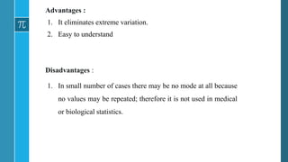 Advantages :
1. It eliminates extreme variation.
2. Easy to understand
Disadvantages :
1. In small number of cases there may be no mode at all because
no values may be repeated; therefore it is not used in medical
or biological statistics.
 