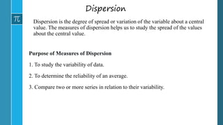 Dispersion
Dispersion is the degree of spread or variation of the variable about a central
value. The measures of dispersion helps us to study the spread of the values
about the central value.
Purpose of Measures of Dispersion
1. To study the variability of data.
2. To determine the reliability of an average.
3. Compare two or more series in relation to their variability.
 