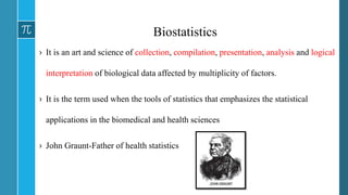 Biostatistics
› It is an art and science of collection, compilation, presentation, analysis and logical
interpretation of biological data affected by multiplicity of factors.
› It is the term used when the tools of statistics that emphasizes the statistical
applications in the biomedical and health sciences
› John Graunt-Father of health statistics
 
