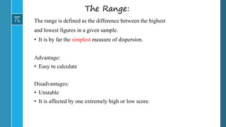 The Range:
The range is defined as the difference between the highest
and lowest figures in a given sample.
• It is by far the simplest measure of dispersion.
Advantage:
• Easy to calculate
Disadvantages:
• Unstable
• It is affected by one extremely high or low score.
 