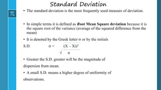 Standard Deviation
• The standard deviation is the most frequently used measure of deviation.
• In simple terms it is defined as Root Mean Square deviation because it is
the square root of the variance (average of the squared difference from the
mean)
• It is denoted by the Greek letter  or by the initials
S.D.  = (X – Xi)2
 n
• Greater the S.D. greater will be the magnitude of
dispersion from mean.
• A small S.D. means a higher degree of uniformity of
observations.
 