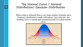 The Normal Curve / Normal
Distribution/ Gaussian Distribution
When a data is collected from a very large number of people and a
frequency distribution is made with narrow class intervals , the
resulting curve is smooth and symmetrical and it is called normal
curve.
 