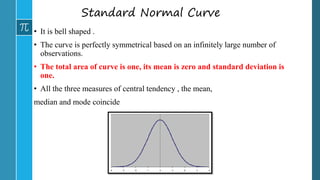 Standard Normal Curve
• It is bell shaped .
• The curve is perfectly symmetrical based on an infinitely large number of
observations.
• The total area of curve is one, its mean is zero and standard deviation is
one.
• All the three measures of central tendency , the mean,
median and mode coincide
 