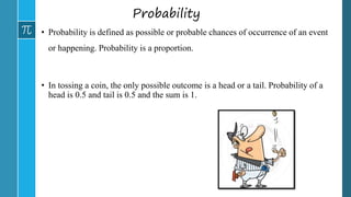 Probability
• Probability is defined as possible or probable chances of occurrence of an event
or happening. Probability is a proportion.
• In tossing a coin, the only possible outcome is a head or a tail. Probability of a
head is 0.5 and tail is 0.5 and the sum is 1.
 