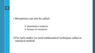 › Biostatistics can also be called:-
 Quantitative medicine
 Science of variations
For such studies we need mathematical techniques called as
statistical method
 