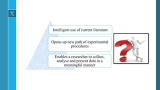 • To read the literature critically, assessing the adequacy
of the research and interpreting the results and conclusions
correctly so that they may properly implement the new
discoveries in diagnosis and treatment – understanding
statistics sufficiently is required.
Intelligent use of current literature
Opens up new path of experimental
procedures
Enables a researcher to collect,
analyse and present data in a
meaningful manner
 