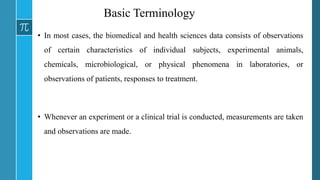 Basic Terminology
• In most cases, the biomedical and health sciences data consists of observations
of certain characteristics of individual subjects, experimental animals,
chemicals, microbiological, or physical phenomena in laboratories, or
observations of patients, responses to treatment.
• Whenever an experiment or a clinical trial is conducted, measurements are taken
and observations are made.
 