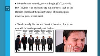 • Some data are numeric, such as height (5’6”), systolic
B.P. (112mm Hg), and some are non-numeric, such as sex
(female, male) and the patient’s level of pain (no pain,
moderate pain, severe pain).
• To adequately discuss and describe that data, few terms
that will be used repeatedly are defined.
 