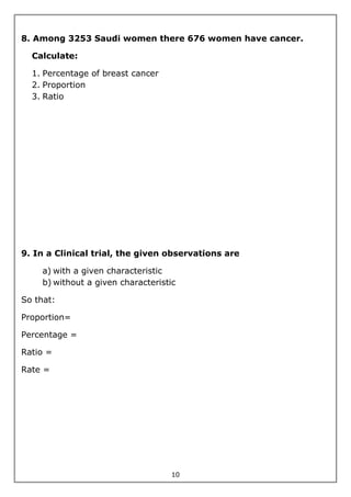 10
8. Among 3253 Saudi women there 676 women have cancer.
Calculate:
1. Percentage of breast cancer
2. Proportion
3. Ratio
9. In a Clinical trial, the given observations are
a) with a given characteristic
b) without a given characteristic
So that:
Proportion=
Percentage =
Ratio =
Rate =
 
