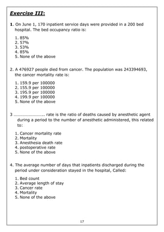 17
Exercise III:
1. On June 1, 170 inpatient service days were provided in a 200 bed
hospital. The bed occupancy ratio is:
1. 85%
2. 57%
3. 53%
4. 85%
5. None of the above
2. A 476927 people died from cancer. The population was 243394693,
the cancer mortality rate is:
1. 159.9 per 100000
2. 155.9 per 100000
3. 195.9 per 100000
4. 199.9 per 100000
5. None of the above
3 ……………………….. rate is the ratio of deaths caused by anesthetic agent
during a period to the number of anesthetic administered, this related
to:
1. Cancer mortality rate
2. Mortality
3. Anesthesia death rate
4. postoperative rate
5. None of the above
4. The average number of days that inpatients discharged during the
period under consideration stayed in the hospital, Called:
1. Bed count
2. Average length of stay
3. Cancer rate
4. Mortality
5. None of the above
 