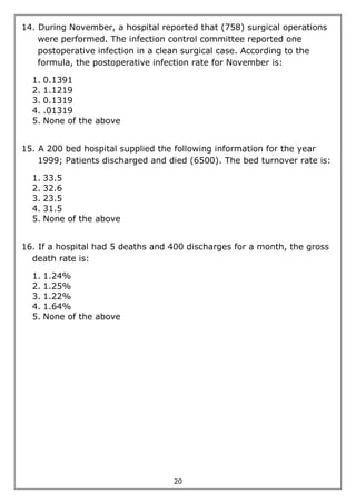 20
14. During November, a hospital reported that (758) surgical operations
were performed. The infection control committee reported one
postoperative infection in a clean surgical case. According to the
formula, the postoperative infection rate for November is:
1. 0.1391
2. 1.1219
3. 0.1319
4. .01319
5. None of the above
15. A 200 bed hospital supplied the following information for the year
1999; Patients discharged and died (6500). The bed turnover rate is:
1. 33.5
2. 32.6
3. 23.5
4. 31.5
5. None of the above
16. If a hospital had 5 deaths and 400 discharges for a month, the gross
death rate is:
1. 1.24%
2. 1.25%
3. 1.22%
4. 1.64%
5. None of the above
 