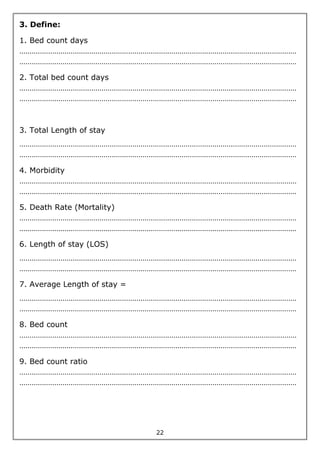 22
3. Define:
1. Bed count days
………………………………………………………………………………………………………………………
………………………………………………………………………………………………………………………
2. Total bed count days
………………………………………………………………………………………………………………………
………………………………………………………………………………………………………………………
3. Total Length of stay
………………………………………………………………………………………………………………………
………………………………………………………………………………………………………………………
4. Morbidity
………………………………………………………………………………………………………………………
………………………………………………………………………………………………………………………
5. Death Rate (Mortality)
………………………………………………………………………………………………………………………
………………………………………………………………………………………………………………………
6. Length of stay (LOS)
………………………………………………………………………………………………………………………
………………………………………………………………………………………………………………………
7. Average Length of stay =
………………………………………………………………………………………………………………………
………………………………………………………………………………………………………………………
8. Bed count
………………………………………………………………………………………………………………………
………………………………………………………………………………………………………………………
9. Bed count ratio
………………………………………………………………………………………………………………………
………………………………………………………………………………………………………………………
 