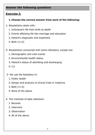 3
Answer the following questions
Exercise I:
1. Choose the correct answer from each of the following:
1- Biostatistics deals with:
1. Individual’s life from birth to death
2. Events affecting life like marriage and education
3. Patient’s diagnostic and treatment
4. Both (1+2)
2- Biostatistics concerned with some indicators, except one
1. Demographic and vital events
2. Environmental health status
3. Patient’s status of admitting and discharging
4. (1)
3- We use the biostatics in:
1. Public health
2. Design and analysis of clinical trials in medicine
3. Both (1+2)
4. None of the above
4- The methods of data collection:
1. Records
2. Interview
3. Observation
4. All of the above
 