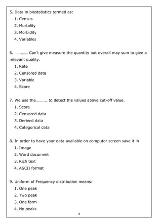 4
5. Data in biostatistics termed as:
1. Census
2. Mortality
3. Morbidity
4. Variables
6. …….….. Can’t give measure the quantity but overall may sum to give a
relevant quality.
1. Rate
2. Censored data
3. Variable
4. Score
7. We use the……….. to detect the values above cut-off value.
1. Score
2. Censored data
3. Derived data
4. Categorical data
8. In order to have your data available on computer screen save it in
1. Image
2. Word document
3. Rich text
4. ASCII format
9. Uniform of Frequency distribution means:
1. One peak
2. Two peak
3. One form
4. No peaks
 