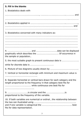7
5. Fill in the blanks
1. Biostatistics deals with
………………………………………………………, ………………………………………..…………… and
………………………………………………………………………………………………………..…………….
2. Biostatistics applied in ………………………………………………………..………………….,
……………………………………………………………………………………………………………… and
………………………………………………………………………………………………………………………
3. Biostatistics concerned with many indicators as:
………………………………………………………………………………………………………………………
………………………………………………………………………………………………………………………
………………………………………………………………………………………………………………………
………………………………………………………………………………………………………………………
………………………………………………………………………………………………………………………
4. ……………………………………. and …………………………………data can be displayed
graphically which describes the …………………………………. Of occurrence in
the sample or population..
5. the most suitable graph to present continuous data is ………………………….
while for discrete data is …………………………………….
6. Mixture of two diagrams usually drawn by …………………………………………….
7. Vertical or horizontal rectangle with minimum and maximum value is
…………………………………………………..
8. Separate horizontal or vertical bars drawn for each category and the
length proportional to the frequency in that category best fits for
………………………………………… while continuous one best fits for
……………………………………………..
9. ……………………………….is circular and the …………………………….is
proportional to the frequency of the variable.
10. If both variables are numerical or ordinal , the relationship between
the two can illustrated using …………………………………………………………………..
and if one variable is categorical the ………………………………………………. best
fits for data representation.
 