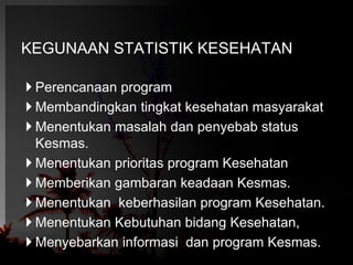 KEGUNAAN STATISTIK KESEHATAN 
 Perencanaan program 
 Membandingkan tingkat kesehatan masyarakat 
 Menentukan masalah dan penyebab status 
Kesmas. 
 Menentukan prioritas program Kesehatan 
 Memberikan gambaran keadaan Kesmas. 
 Menentukan keberhasilan program Kesehatan. 
 Menentukan Kebutuhan bidang Kesehatan, 
 Menyebarkan informasi dan program Kesmas. 
 