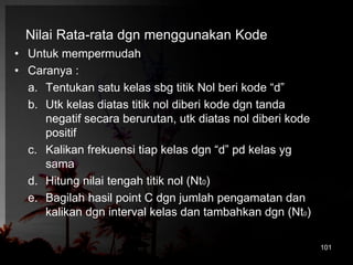 Nilai Rata-rata dgn menggunakan Kode 
• Untuk mempermudah 
• Caranya : 
a. Tentukan satu kelas sbg titik Nol beri kode “d” 
b. Utk kelas diatas titik nol diberi kode dgn tanda 
negatif secara berurutan, utk diatas nol diberi kode 
positif 
c. Kalikan frekuensi tiap kelas dgn “d” pd kelas yg 
sama 
d. Hitung nilai tengah titik nol (Nt0) 
e. Bagilah hasil point C dgn jumlah pengamatan dan 
kalikan dgn interval kelas dan tambahkan dgn (Nt0) 
101 
 