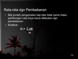 Rata-rata dgn Pembebanan 
• Bila jumlah pengamatan tiap klpk tidak sama maka 
perhtiungan rata-2nya harus dilakukan dgn 
pembebanan 
• RUMUS : 
XW =  nXi 
n1 
104 
 