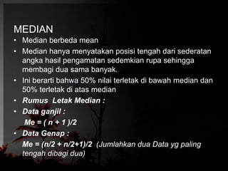 MEDIAN 
• Median berbeda mean 
• Median hanya menyatakan posisi tengah dari sederatan 
angka hasil pengamatan sedemkian rupa sehingga 
membagi dua sama banyak. 
• Ini berarti bahwa 50% nilai terletak di bawah median dan 
50% terletak di atas median 
• Rumus Letak Median : 
• Data ganjil : 
Me = ( n + 1 )/2 
• Data Genap : 
Me = (n/2 + n/2+1)/2 (Jumlahkan dua Data yg paling 
tengah dibagi dua) 
 
