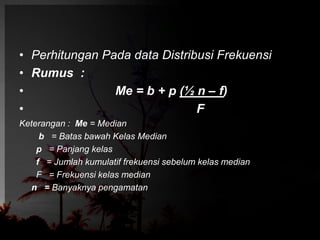 • Perhitungan Pada data Distribusi Frekuensi 
• Rumus : 
• Me = b + p (½ n – f) 
• F 
Keterangan : Me = Median 
b = Batas bawah Kelas Median 
p = Panjang kelas 
f = Jumlah kumulatif frekuensi sebelum kelas median 
F = Frekuensi kelas median 
n = Banyaknya pengamatan 
 