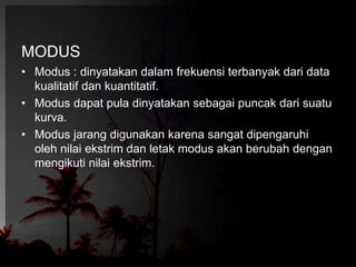 MODUS 
• Modus : dinyatakan dalam frekuensi terbanyak dari data 
kualitatif dan kuantitatif. 
• Modus dapat pula dinyatakan sebagai puncak dari suatu 
kurva. 
• Modus jarang digunakan karena sangat dipengaruhi 
oleh nilai ekstrim dan letak modus akan berubah dengan 
mengikuti nilai ekstrim. 
 