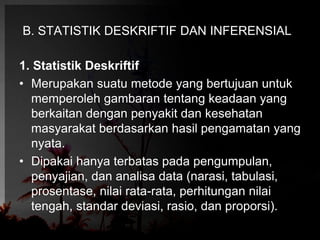 B. STATISTIK DESKRIFTIF DAN INFERENSIAL 
1. Statistik Deskriftif 
• Merupakan suatu metode yang bertujuan untuk 
memperoleh gambaran tentang keadaan yang 
berkaitan dengan penyakit dan kesehatan 
masyarakat berdasarkan hasil pengamatan yang 
nyata. 
• Dipakai hanya terbatas pada pengumpulan, 
penyajian, dan analisa data (narasi, tabulasi, 
prosentase, nilai rata-rata, perhitungan nilai 
tengah, standar deviasi, rasio, dan proporsi). 
 