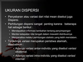 UKURAN DISPERSI 
• Penyebaran atau variasi dari nilai mean disebut juga 
Dispersi. 
• Perhitungan dispersi sangat penting karena beberapa 
hal sebagai berikut : 
• Mendapatkan informasi tambahan tentang penyimpangan 
• Menilai ketepatan nilai tengah dalam mewakili distribusinya 
• Menganalisa melalui perhitungan statistic yang lebih mendalam. 
• Terjadinya variasi merupakan peristiwa alamiah, 
disebabkan : 
• Adanya variasi antar-individu yang disebut variasi 
eksternal. 
• Adanya variasi intra-individu yang disebut variasi 
internal. 
 