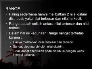RANGE 
• Paling sederhana hanya melibatkan 2 nilai dalam 
distribusi, yaitu nilai terbesar dan nilai terkecil. 
• Range adalah selisih antara nilai terbesar dan nilai 
terkecil 
• Dalam hal ini kegunaan Range sangat terbatas 
karena : 
• Hanya melibatkan nilai terbesar dan terkecil 
• Sangat dipengaruhi oleh nilai ekstrim. 
• Tidak dapat ditentukan pada distribusi dengan kelas 
interval terbuka. 
 