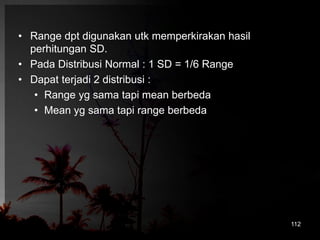 • Range dpt digunakan utk memperkirakan hasil 
perhitungan SD. 
• Pada Distribusi Normal : 1 SD = 1/6 Range 
• Dapat terjadi 2 distribusi : 
• Range yg sama tapi mean berbeda 
• Mean yg sama tapi range berbeda 
112 
 