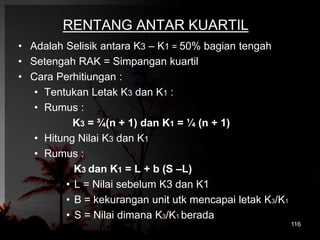 RENTANG ANTAR KUARTIL 
• Adalah Selisik antara K3 – K1 = 50% bagian tengah 
• Setengah RAK = Simpangan kuartil 
• Cara Perhitiungan : 
• Tentukan Letak K3 dan K1 : 
• Rumus : 
K3 = ¾(n + 1) dan K1 = ¼ (n + 1) 
• Hitung Nilai K3 dan K1 
• Rumus : 
K3 dan K1 = L + b (S –L) 
• L = Nilai sebelum K3 dan K1 
• B = kekurangan unit utk mencapai letak K3/K1 
• S = Nilai dimana K3/K1 berada 
116 
 