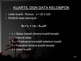 KUARTIL DGN DATA KELOMPOK 
• Letak kuartil : Rumus : x = (K x n)/4 
• RUMUS data kelompok : 
Kk = L + i (x – fkum)/f 
• L = Batas bawah dimana kuartil berada 
• i = Interval kelas 
• fkum = Frekuensi kumulatif sebelum kuartil 
• f = Frekuensi dimana kuartil berada 
• x = Letak kuartil 
117 
 