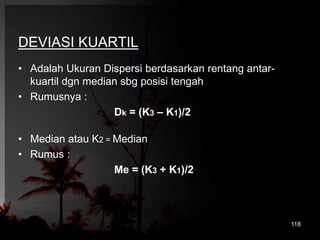 DEVIASI KUARTIL 
• Adalah Ukuran Dispersi berdasarkan rentang antar-kuartil 
dgn median sbg posisi tengah 
• Rumusnya : 
Dk = (K3 – K1)/2 
• Median atau K2 = Median 
• Rumus : 
Me = (K3 + K1)/2 
118 
 