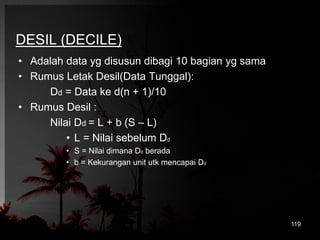 DESIL (DECILE) 
• Adalah data yg disusun dibagi 10 bagian yg sama 
• Rumus Letak Desil(Data Tunggal): 
Dd = Data ke d(n + 1)/10 
• Rumus Desil : 
Nilai Dd = L + b (S – L) 
• L = Nilai sebelum Dd 
• S = Nilai dimana Dd berada 
• b = Kekurangan unit utk mencapai Dd 
119 
 