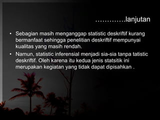 ………….lanjutan 
• Sebagian masih menganggap statistic deskriftif kurang 
bermanfaat sehingga penelitian deskriftif mempunyai 
kualitas yang masih rendah. 
• Namun, statistic inferensial menjadi sia-sia tanpa tatistic 
deskriftif. Oleh karena itu kedua jenis statsitik ini 
merupakan kegiatan yang tidak dapat dipisahkan . 
 
