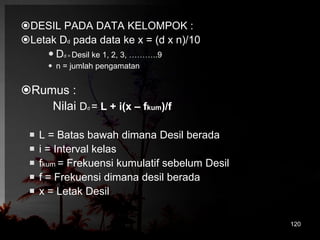 DESIL PADA DATA KELOMPOK : 
Letak Dd pada data ke x = (d x n)/10 
 Dd = Desil ke 1, 2, 3, ………..9 
 n = jumlah pengamatan 
Rumus : 
Nilai Dd = L + i(x – fkum)/f 
 L = Batas bawah dimana Desil berada 
 i = Interval kelas 
 fkum = Frekuensi kumulatif sebelum Desil 
 f = Frekuensi dimana desil berada 
 x = Letak Desil 
120 
 