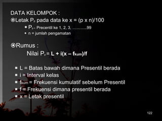 DATA KELOMPOK : 
Letak Pp pada data ke x = (p x n)/100 
 Pp = Precentil ke 1, 2, 3, ………..99 
 n = jumlah pengamatan 
Rumus : 
Nilai Pp = L + i(x – fkum)/f 
 L = Batas bawah dimana Presentil berada 
 i = Interval kelas 
 fkum = Frekuensi kumulatif sebelum Presentil 
 f = Frekuensi dimana presentil berada 
 x = Letak presentil 
122 
 