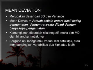 MEAN DEVIATION 
• Merupakan dasar dari SD dan Variance 
• Mean Deviasi = Jumlah selisih antara hasil setiap 
pengamatan dengan rata-rata dibagi dengan 
banyaknya pengamatan 
• Kemungkinan diperoleh nilai negatif ,maka dlm MD 
diambil angka mutlaknya 
• Berguna utk mengetahui variasi dlm satu klpk, atau 
membandingkan variabilitas dua klpk atau lebih 
123 
 