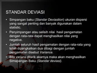 STANDAR DEVIASI 
• Simpangan baku (Standar Deviastion) ukuran dispersi 
yang sangat penting dan banyak digunakan dalam 
statistic. 
• Penyimpangan atau selisih nilai hasil pengamatan 
dengan rata-rata dapat menghasilkan nilai yang 
negative. 
• Jumlah seluruh hasil pengamatan dengan rata-rata yang 
telah dipangkatkan dua dibagi dengan jumlah 
pengamatan disebut Variance. 
• Bila varians ditarik akarnya maka akan menghasilkan 
Simapangan Baku (Standar deviasi). 
 