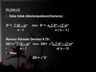 RUMUS 
• Data tidak dikelompokkan(Varians) : 
S² =  (X – x)² atau S² = n. X² – ( x)² 
n - 1 n ( n – 1 ) 
Rumus Standar Deviasi 6.7b : 
SD =√ (X – x)² atau SD= √n. X² – ( x)² 
• n - 1 n( n – 1) 
• Atau 
SD = √S² 
 